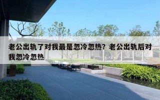 老公出軌了對我最是忽冷忽熱？老公出軌后對我忽冷忽熱