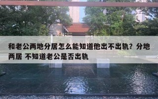 和老公兩地分居怎么能知道他出不出軌？分地兩居 不知道老公是否出軌