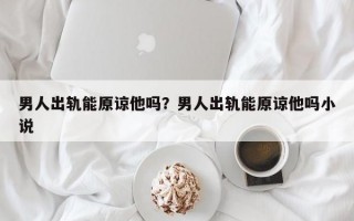 男人出軌能原諒他嗎？男人出軌能原諒他嗎小說