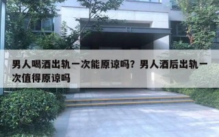 男人喝酒出軌一次能原諒嗎？男人酒后出軌一次值得原諒嗎