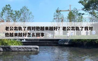 老公出軌了我對他越來越好？老公出軌了我對他越來越好怎么回事