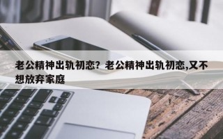 老公精神出軌初戀？老公精神出軌初戀,又不想放棄家庭