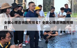 全國心理咨詢醫(yī)院排名？全國心理咨詢醫(yī)院排行