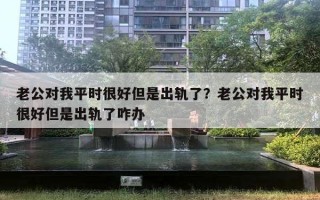 老公對我平時很好但是出軌了？老公對我平時很好但是出軌了咋辦