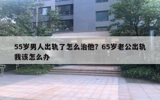 55歲男人出軌了怎么治他？65歲老公出軌我該怎么辦