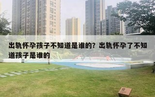 出軌懷孕孩子不知道是誰的？出軌懷孕了不知道孩子是誰的