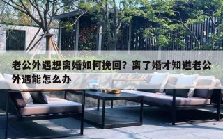 老公外遇想離婚如何挽回？離了婚才知道老公外遇能怎么辦