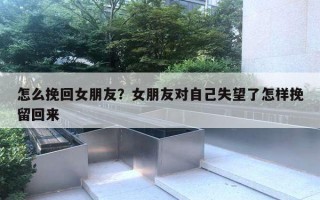 怎么挽回女朋友？女朋友對自己失望了怎樣挽留回來