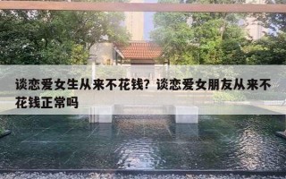 談戀愛女生從來不花錢？談戀愛女朋友從來不花錢正常嗎